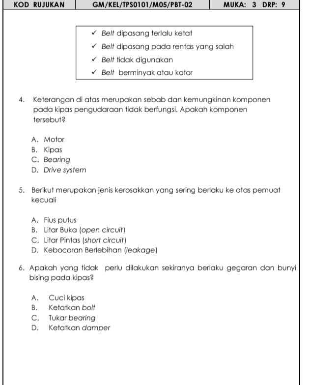 KOD RUJUKAN GM/KEL/TPS0101/M05/PBT-02 MUKA: 3 DRP: 9
Belt dipasang terlalu ketat
Belt dipasang pada rentas yang salah
Belt tidak digunakan
Belt berminyak atau kotor
4. Keterangan di atas merupakan sebab dan kemungkinan komponen
pada kipas pengudaraan tidak berfungsi. Apakah komponen
tersebut ?
A. Motor
B. Kipas
C. Bearing
D. Drive system
5. Berikut merupakan jenis kerosakkan yang sering berlaku ke atas pemuat
kecuali
A. Fius putus
B. Litar Buka (open circuit)
C. Litar Pintas (short circuit)
D. Kebocoran Berlebihan (leakage)
6. Apakah yang tidak perlu dilakukan sekiranya berlaku gegaran dan bunyi
bising pada kipas?
A. Cuci kipas
B. Ketatkan bolt
C. Tukar bearing
D. Ketatkan damper