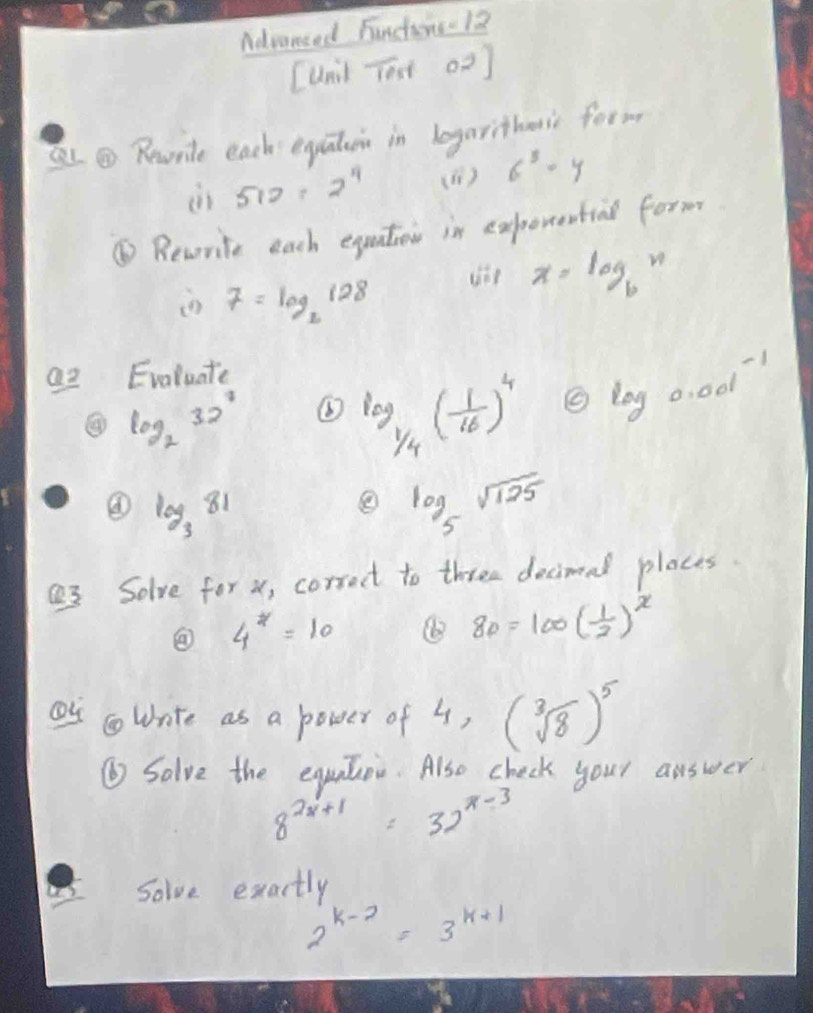 Advansed Functire -12
[unl Tost o2] 
③ Revrite each equaten in logarithens form 
in 512=2^4 (1 ) 6^5=y
⑥ Revorite each equation in experenting form
7=log _2128
x=log _bn
Q2 Evoluate
log _232^3
log _1/4( 1/16 )^4 log _0.001-1
④ log _381
log _5sqrt(125)
a3 Solve for x, corract to three decimal places.
4^x=10
8p=100( 1/2 )^x
Ou wrnte as a power of 4, (sqrt[3](8))^5
⑥ Salve the equator. Also check your answer
8^(2x+1)=32^(x-3)
Solve exactly
2^(k-2)=3^(k+1)