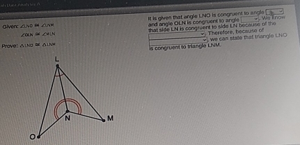 It is given that angle LNO is congruent to angle .b 
Given: ∠ LND≌ ∠ LNM and angle OLN is congruent to angle We know 
that side LN is congruent to side LN because of the Therefore, because of
∠ OLN≌ ∠ uLN
Prove: △ INO≌ △ LNM
is congruent to triangle LNM. we can state that triangle LNO