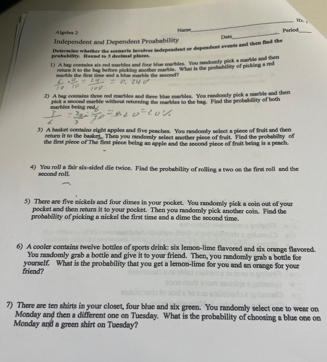 ID:  
Algebra 2 Name 
Period_ 
Independent and Dependent Proabability Date 
_ 
Determine whether the scenario involves independent or dependent events and then find the 
probability. Round to 3 decimal places. 
1) A bag contains six red marbles and four blue marbles. You randomly pick a marble and then 
return it to the bag before picking another marble. What is the probability of picking a red 
marble the first time and a blue marble the second? 
2) A bag contains three red marbles and three blue marbles. You randomly pick a marble and then 
pick a second marble without returning the marbles to the bag. Find the probability of both 
marbles being red. 
3) A basket contains eight apples and five peaches. You randomly select a piece of fruit and then 
return it to the basket. Then you randomly select another piece of fruit. Find the probabilty of 
the first piece of The first piece being an apple and the second piece of fruit being is a peach. 
4) You roll a fair six-sided die twice. Find the probability of rolling a two on the first roll and the 
second roll. 
5) There are five nickels and four dimes in your pocket. You randomly pick a coin out of your 
pocket and then return it to your pocket. Then you randomly pick another coin. Find the 
probability of picking a nickel the first time and a dime the second time. 
6) A cooler contains twelve bottles of sports drink: six lemon-lime flavored and six orange flavored. 
You randomly grab a bottle and give it to your friend. Then, you randomly grab a bottle for 
yourself. What is the probability that you get a lemon-lime for you and an orange for your 
friend? 
7) There are ten shirts in your closet, four blue and six green. You randomly select one to wear on 
Monday and then a different one on Tuesday. What is the probability of choosing a blue one on 
Monday and a green shirt on Tuesday?