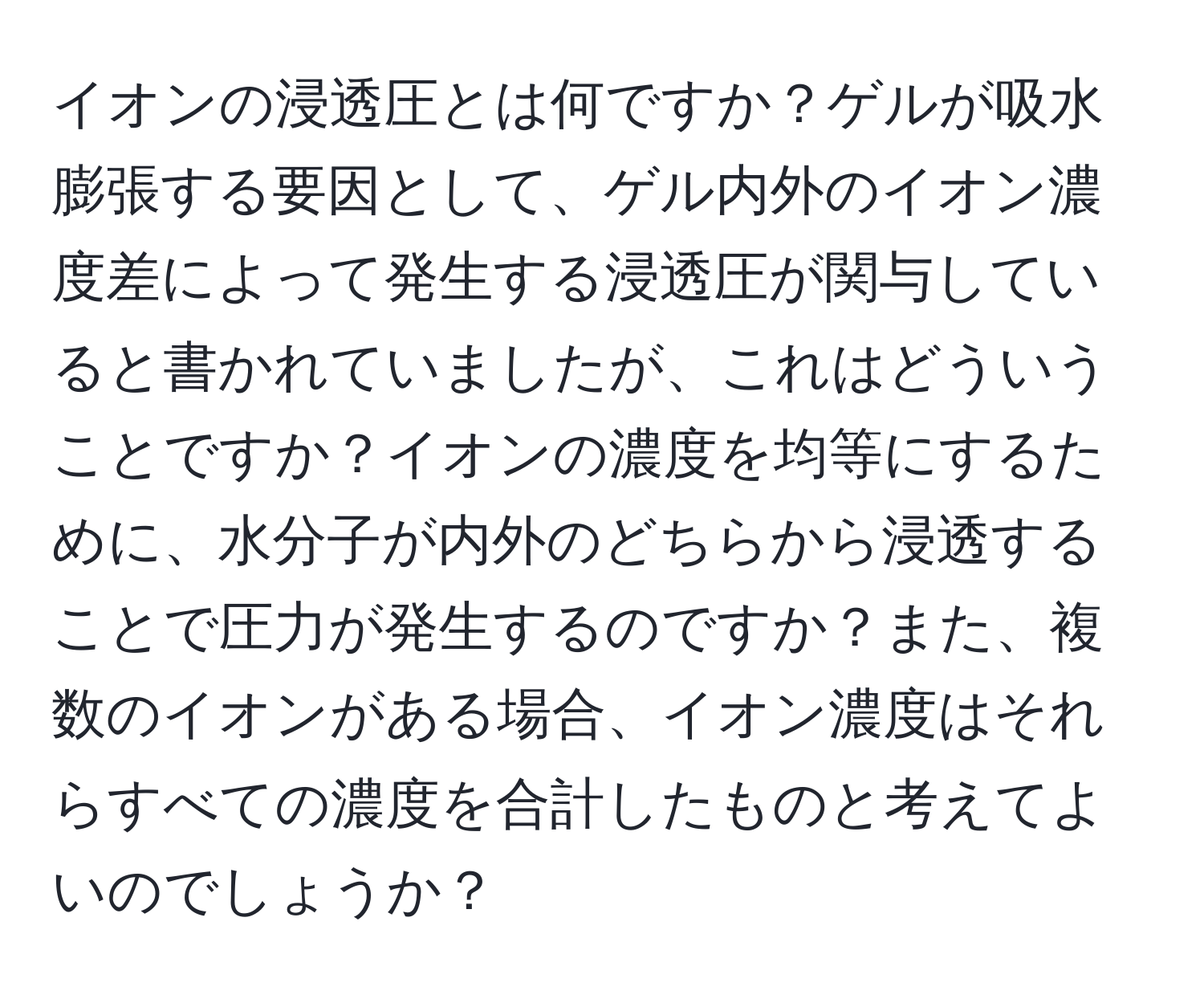 イオンの浸透圧とは何ですか？ゲルが吸水膨張する要因として、ゲル内外のイオン濃度差によって発生する浸透圧が関与していると書かれていましたが、これはどういうことですか？イオンの濃度を均等にするために、水分子が内外のどちらから浸透することで圧力が発生するのですか？また、複数のイオンがある場合、イオン濃度はそれらすべての濃度を合計したものと考えてよいのでしょうか？