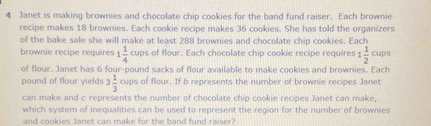 Janet is making brownies and chocolate chip cookies for the band fund raiser. Each brownie 
recipe makes 18 brownies. Each cookie recipe makes 36 cookies. She has told the organizers 
of the bake sale she will make at least 288 brownies and chocolate chip cookies. Each 
brownie recipe requires 1 1/4 cups of flour. Each chocolate chip cookie recipe requires 1 1/2 cups
of flour. Janet has 6 four-pound sacks of flour available to make cookies and brownies. Each 
pound of flour yields 3 1/3 cups of flour. If b represents the number of brownie recipes Janet 
can make and c represents the number of chocolate chip cookie recipes Janet can make, 
which system of inequalities can be used to represent the region for the number of brownies 
and cookies Janet can make for the band fund raiser?