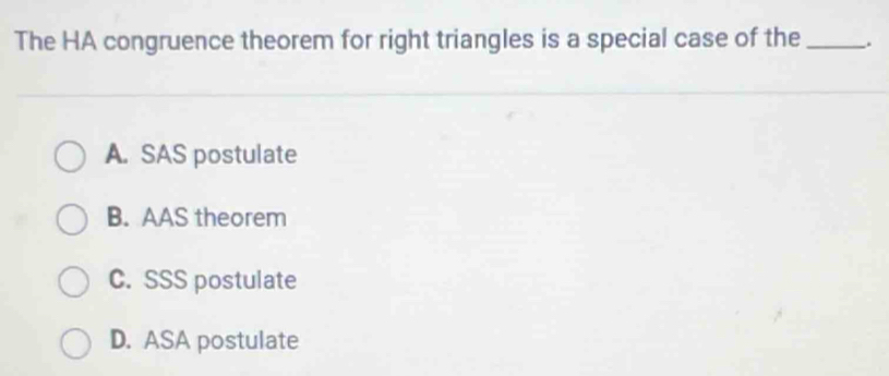 The HA congruence theorem for right triangles is a special case of the _.
A. SAS postulate
B. AAS theorem
C. SSS postulate
D. ASA postulate