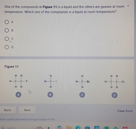 One of the compounds in Figure 11 is a liquid and the others are gasses at room *
temperature. Which one of the compounds is a liquid at room temperature?
A
B
C
D
Figure 11
H
H-beginarrayr H&H - hline  hline  H&Hendarray -beginarrayr H C-F Hendarray H-C-1 H-C-Br H=H&H H-C&-C&-C H&Hendarray
beginvmatrix endvmatrix |||||
u 
A B C D
Back Next Clear form
lever submit passwords through Google Forms.
Search