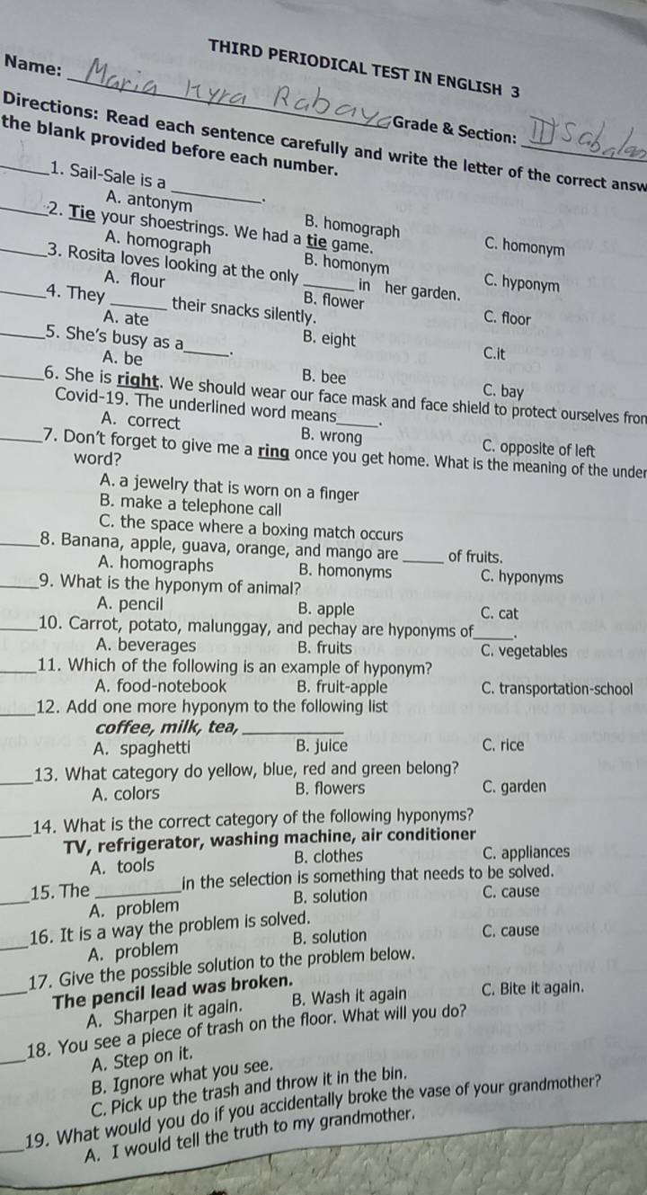 Name:
THIRD PERIODICAL TEST IN ENGLISH 3
*Grade & Section:
_
_the blank provided before each number. Directions: Read each sentence carefully and write the letter of the correct answ
1. Sail-Sale is a
.
A. antonym B. homograph C. homonym
A. homograph
__2. Tie your shoestrings. We had a tie game. B. homonym C. hyponym
3. Rosita loves looking at the only in her garden.
A. flour
B. flower
_4. They _their snacks silently.
C. floor
_
A. ate B. eight
_5. She's busy as a
C.it
A. be B. bee C. bay
_6. She is right. We should wear our face mask and face shield to protect ourselves from
Covid-19. The underlined word means .
A. correct B. wrong C. opposite of left
_7. Don't forget to give me a ring once you get home. What is the meaning of the under
word?
A. a jewelry that is worn on a finger
B. make a telephone call
C. the space where a boxing match occurs
_8. Banana, apple, guava, orange, and mango are _of fruits.
A. homographs B. homonyms C. hyponyms
_9. What is the hyponym of animal?
A. pencil B. apple C. cat
_10. Carrot, potato, malunggay, and pechay are hyponyms of_ .
A. beverages B. fruits C. vegetables
_11. Which of the following is an example of hyponym?
A. food-notebook B. fruit-apple C. transportation-school
_12. Add one more hyponym to the following list
coffee, milk, tea,_
A. spaghetti B. juice C. rice
_
13. What category do yellow, blue, red and green belong?
A. colors B. flowers C. garden
_
14. What is the correct category of the following hyponyms?
TV, refrigerator, washing machine, air conditioner
A. tools B. clothes C. appliances
_
15. The _in the selection is something that needs to be solved.
B. solution C. cause
A. problem
_16. It is a way the problem is solved.
A. problem B. solution
C. cause
17. Give the possible solution to the problem below.
_The pencil lead was broken.
A. Sharpen it again. B. Wash it again C. Bite it again.
_
18. You see a piece of trash on the floor. What will you do?
A. Step on it.
B. Ignore what you see.
C. Pick up the trash and throw it in the bin.
_
19. What would you do if you accidentally broke the vase of your grandmother?
A. I would tell the truth to my grandmother.