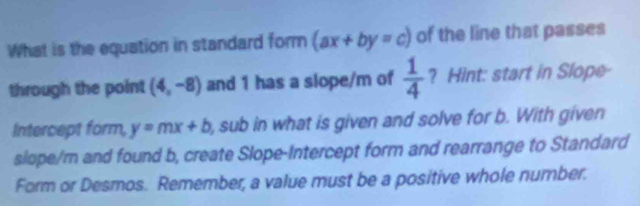 What is the equation in standard form (ax+by=c) of the line that passes 
through the point (4,-8) and 1 has a slope/m of  1/4  ? Hint: start in Slope- 
Intercept form, y=mx+b , sub in what is given and solve for b. With given 
slope/m and found b, create Slope-Intercept form and rearrange to Standard 
Form or Desmos. Remember, a value must be a positive whole number.