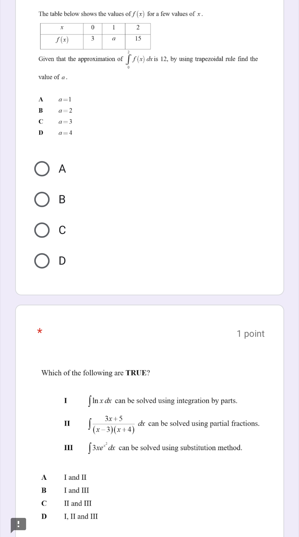 The table below shows the values of f(x) for a few values of x .
Given that the approximation of ∈tlimits _0^(2f(x) d is 12, by using trapezoidal rule find the
value of a .
A a=1
B a=2
C a=3
D a=4
A
B
C
D
*
1 point
Which of the following are TRUE?
I ∫ ln x dx can be solved using integration by parts.
I ∈t frac 3x+5)(x-3)(x+4)dx can be solved using partial fractions.
III ∈t 3xe^(x^2)dt can be solved using substitution method.
A I and II
Bì I and III
C II and III
D I, II and III
!