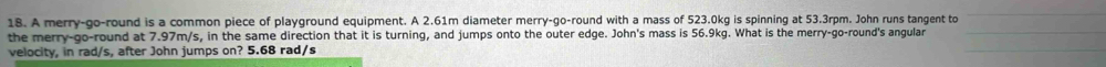 A merry-go-round is a common piece of playground equipment. A 2.61m diameter merry-go-round with a mass of 523.0kg is spinning at 53.3rpm. John runs tangent to 
the merry-go-round at 7.97m/s, in the same direction that it is turning, and jumps onto the outer edge. John's mass is 56.9kg. What is the merry-go-round's angular 
velocity, in rad/s, after John jumps on? 5.68 rad/s