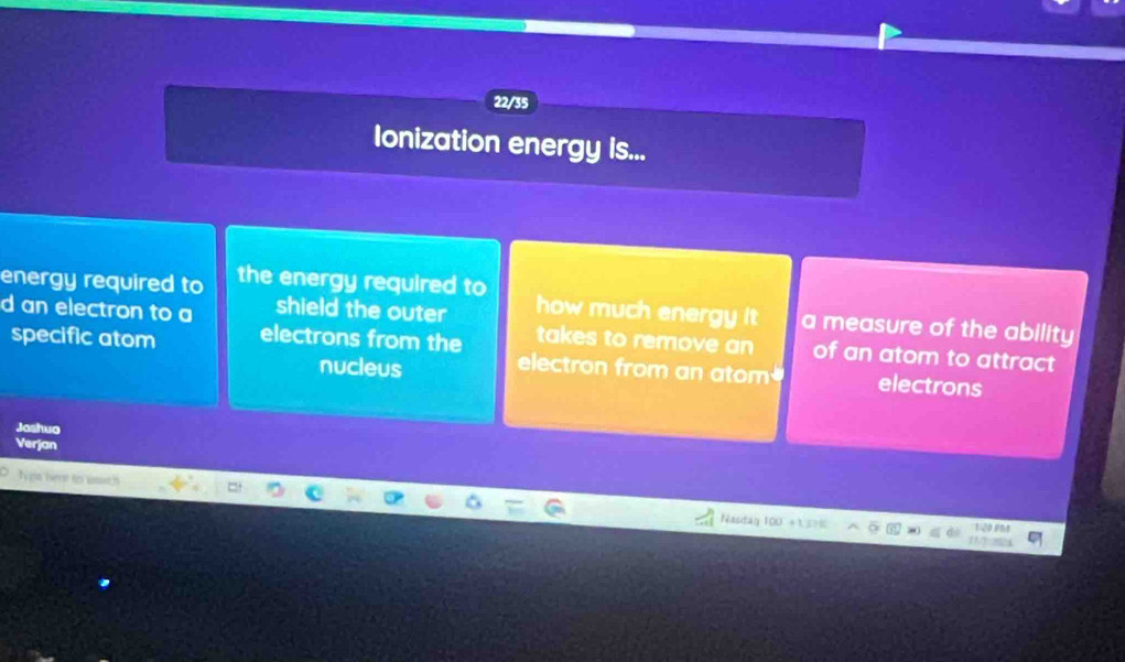 22/35 
Ionization energy is... 
energy required to the energy required to 
d an electron to a shield the outer how much energy it a measure of the ability 
takes to remove an of an atom to attract 
specific atom electrons from the electron from an atom electrons 
nucleus 
Joshuo 
Verjan 
Ies hent to wat.! 
Nasdag 100 +