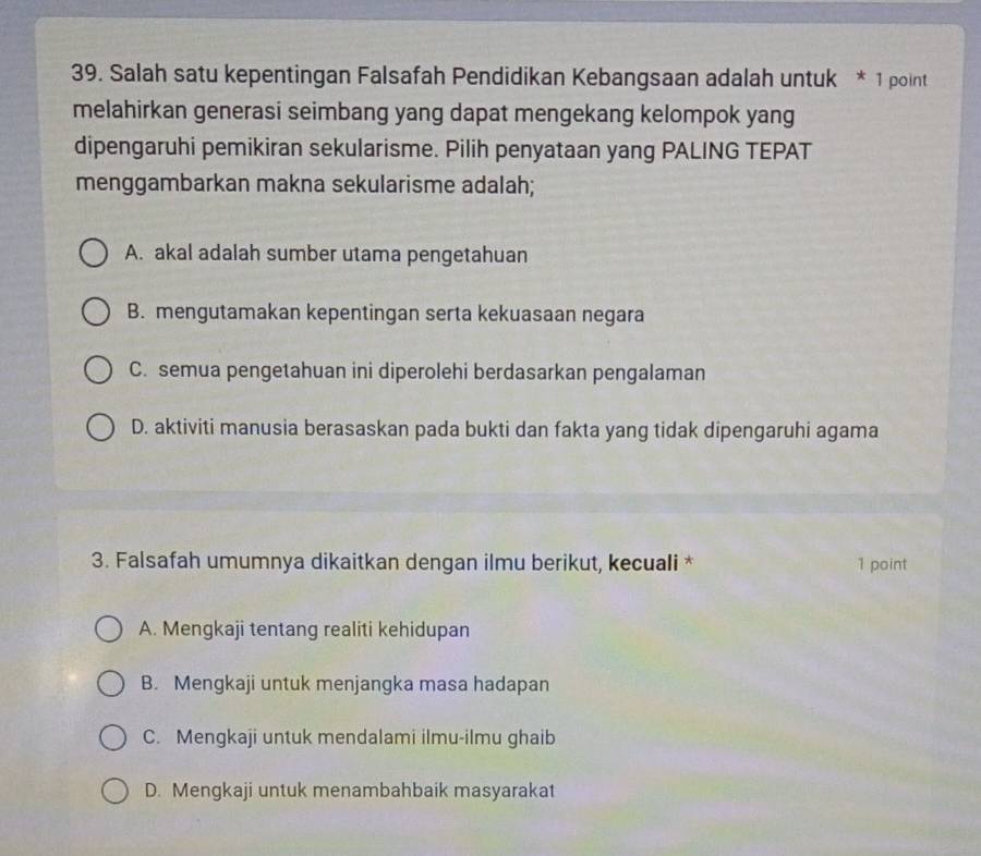 Salah satu kepentingan Falsafah Pendidikan Kebangsaan adalah untuk * 1 point
melahirkan generasi seimbang yang dapat mengekang kelompok yang
dipengaruhi pemikiran sekularisme. Pilih penyataan yang PALING TEPAT
menggambarkan makna sekularisme adalah;
A. akal adalah sumber utama pengetahuan
B. mengutamakan kepentingan serta kekuasaan negara
C. semua pengetahuan ini diperolehi berdasarkan pengalaman
D. aktiviti manusia berasaskan pada bukti dan fakta yang tidak dipengaruhi agama
3. Falsafah umumnya dikaitkan dengan ilmu berikut, kecuali * 1 point
A. Mengkaji tentang realiti kehidupan
B. Mengkaji untuk menjangka masa hadapan
C. Mengkaji untuk mendalami ilmu-ilmu ghaib
D. Mengkaji untuk menambahbaik masyarakat