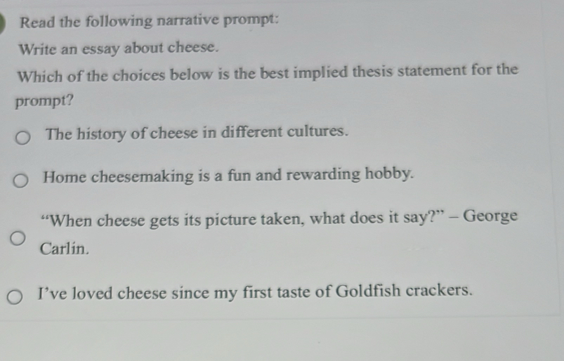 Read the following narrative prompt:
Write an essay about cheese.
Which of the choices below is the best implied thesis statement for the
prompt?
The history of cheese in different cultures.
Home cheesemaking is a fun and rewarding hobby.
“When cheese gets its picture taken, what does it say?” - George
Carlin.
I’ve loved cheese since my first taste of Goldfish crackers.