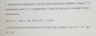 1- Perform the subtractions with the following binary numbers using (1) ! 5
complement and (2) 2 ’s complement. Check the answer by straight binary 
subtractions. 
(a) 11011-10011 , (b) 100111011-11001
2- Perform the BCD addition of the following numbers: (#) 234+747 , (b)
67+39