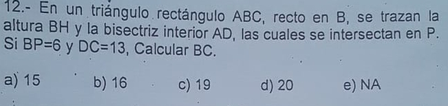 12.- En un triángulo rectángulo ABC, recto en B, se trazan la
altura BH y la bisectriz interior AD, las cuales se intersectan en P.
Si BP=6 y DC=13 , Calcular BC.
a) 15 b) 16 c) 19 d) 20 e) NA