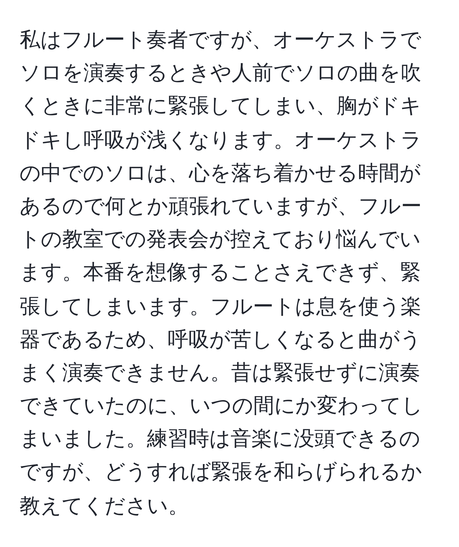 私はフルート奏者ですが、オーケストラでソロを演奏するときや人前でソロの曲を吹くときに非常に緊張してしまい、胸がドキドキし呼吸が浅くなります。オーケストラの中でのソロは、心を落ち着かせる時間があるので何とか頑張れていますが、フルートの教室での発表会が控えており悩んでいます。本番を想像することさえできず、緊張してしまいます。フルートは息を使う楽器であるため、呼吸が苦しくなると曲がうまく演奏できません。昔は緊張せずに演奏できていたのに、いつの間にか変わってしまいました。練習時は音楽に没頭できるのですが、どうすれば緊張を和らげられるか教えてください。