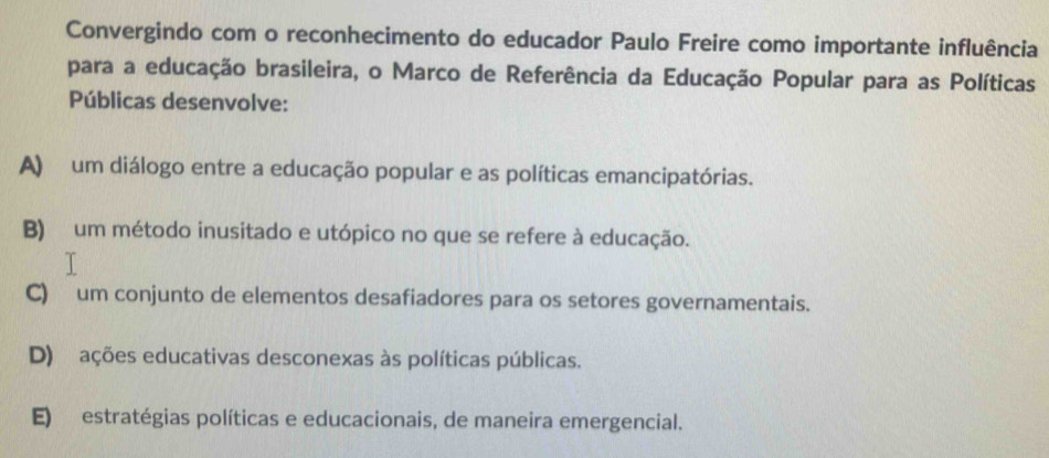 Convergindo com o reconhecimento do educador Paulo Freire como importante influência
para a educação brasileira, o Marco de Referência da Educação Popular para as Políticas
Públicas desenvolve:
A) um diálogo entre a educação popular e as políticas emancipatórias.
B) um método inusitado e utópico no que se refere à educação.
C) um conjunto de elementos desafiadores para os setores governamentais.
D) ações educativas desconexas às políticas públicas.
E) estratégias políticas e educacionais, de maneira emergencial.