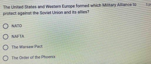 The United States and Western Europe formed which Military Alliance to 5 p
protect against the Soviet Union and its allies?
NATO
NAFTA
The Warsaw Pact
The Order of the Phoenix