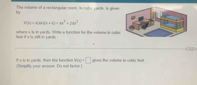 The volume of a rectangular room, in cubic yards, is given 
by
V(x)=x(4x)(x+6)=4x^3+24x^2
where x is in yards. Write a function for the volume in cubi
feet if x is still in yards. 
If x is in yards, then the function V(x)=□ gives the volume in cubic feet. 
(Simplify your answer. Do not factor.)