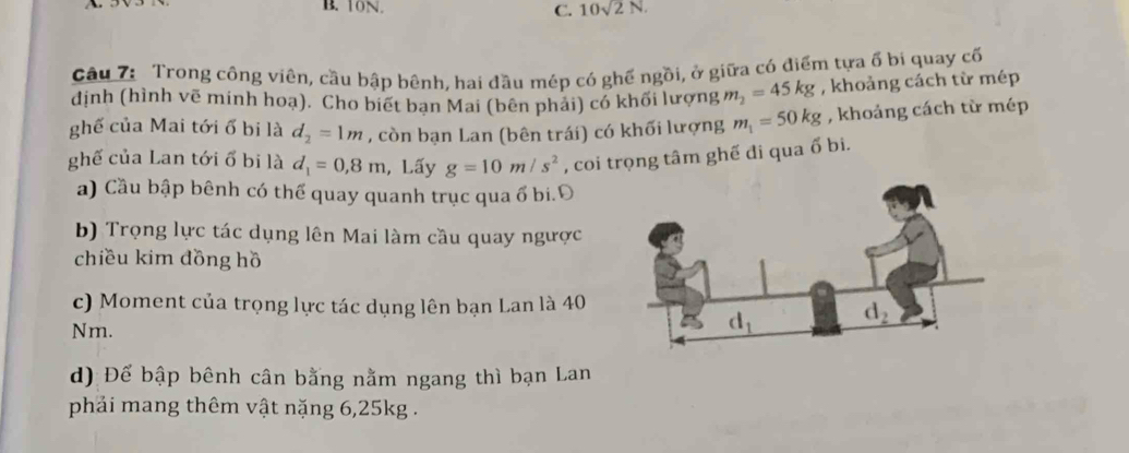 10sqrt(2)N.
Câu 7: Trong công viên, cầu bập bênh, hai đầu mép có ghế ngồi, ở giữa có điểm tựa ổ bi quay cố
định (hình vẽ minh hoạ). Cho biết ban Mai (bên phải) có khối lượng m_2=45kg , khoảng cách từ mép
ghế của Mai tới ổ bi là d_2=1m , còn bạn Lan (bên trái) có khối lượng m_1=50kg , khoảng cách từ mép
ghế của Lan tới ổ bi là d_1=0,8m , Lấy g=10m/s^2 , coi trọng tâm ghế đi qua ổ bi.
a) Cầu bập bênh có thể quay quanh trục qua ổ bi.Đ
b) Trọng lực tác dụng lên Mai làm cầu quay ngược
chiều kim đồng hồ
c) Moment của trọng lực tác dụng lên bạn Lan là 40
Nm.
d) Để bập bênh cân bằng nằm ngang thì bạn Lan
phải mang thêm vật nặng 6,25kg .