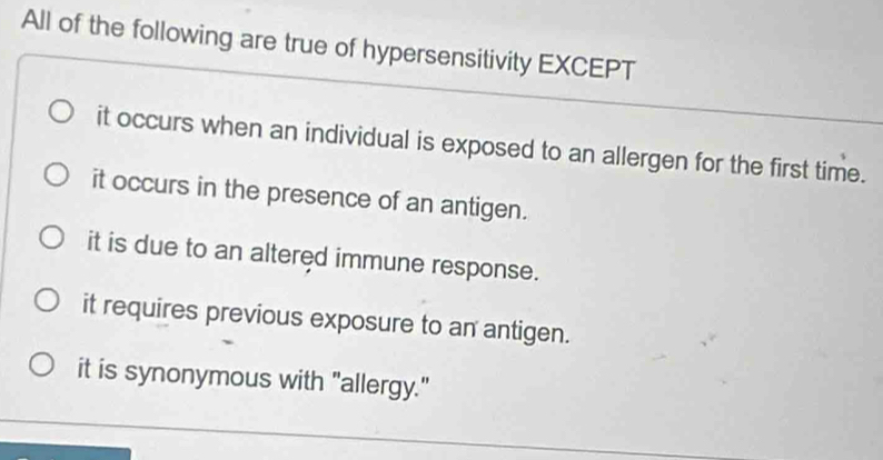 All of the following are true of hypersensitivity EXCEPT
it occurs when an individual is exposed to an allergen for the first time.
it occurs in the presence of an antigen.
it is due to an altered immune response.
it requires previous exposure to an antigen.
it is synonymous with "allergy."