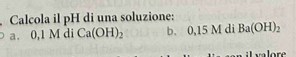 Calcola il pH di una soluzione: 
a. 0,1 M di Ca(OH)_2 b. 0,15 M di Ba(OH)_2
i valore