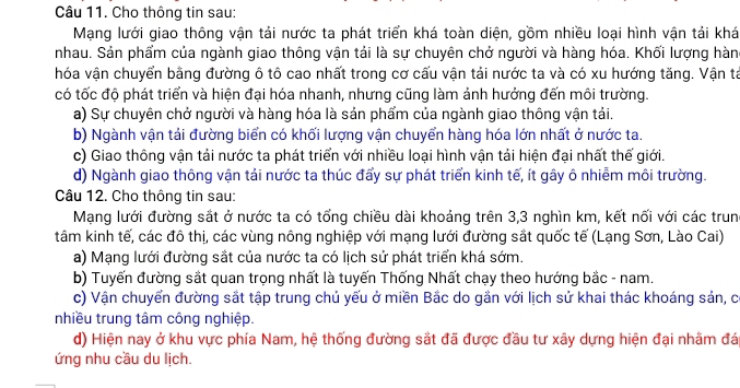 Cho thông tin sau:
Mạng lưới giao thông vận tải nước ta phát triển khá toàn diện, gồm nhiều loại hình vận tải khá
nhau. Sản phẩm của ngành giao thông vận tải là sự chuyên chở người và hàng hóa. Khối lượng hàn
hóa vận chuyển bằng đường ô tô cao nhất trong cơ cấu vận tải nước ta và có xu hướng tăng. Vận tả
có tốc độ phát triển và hiện đại hóa nhanh, nhưng cũng làm ảnh hưởng đến môi trường.
a) Sự chuyên chở người và hàng hóa là sản phẩm của ngành giao thông vận tải.
b) Ngành vận tải đường biển có khối lượng vận chuyển hàng hóa lớn nhất ở nước ta.
c) Giao thông vận tải nước ta phát triển với nhiều loại hình vận tải hiện đại nhất thế giới.
d) Ngành giao thông vận tải nước ta thúc đẩy sự phát triển kinh tế, ít gây ô nhiễm môi trường.
Câu 12. Cho thông tin sau:
Mạng lưới đường sắt ở nước ta có tổng chiều dài khoảng trên 3,3 nghìn km, kết nối với các trun
tâm kinh tế, các đô thị, các vùng nông nghiệp với mạng lưới đường sắt quốc tế (Lạng Sơn, Lào Cai)
a) Mạng lưới đường sắt của nước ta có lịch sử phát triển khá sớm.
b) Tuyến đường sắt quan trọng nhất là tuyến Thống Nhất chạy theo hướng bắc - nam.
c) Vận chuyển đường sắt tập trung chủ yếu ở miền Bắc do gắn với lịch sử khai thác khoáng sản, có
nhiều trung tâm công nghiệp.
d) Hiện nay ở khu vực phía Nam, hệ thống đường sắt đã được đầu tư xây dựng hiện đại nhằm đá
ứng nhu cầu du lịch.