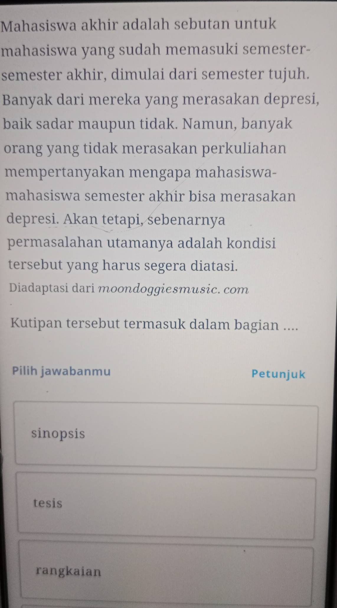 Mahasiswa akhir adalah sebutan untuk 
mahasiswa yang sudah memasuki semester- 
semester akhir, dimulai dari semester tujuh. 
Banyak dari mereka yang merasakan depresi, 
baik sadar maupun tidak. Namun, banyak 
orang yang tidak merasakan perkuliahan 
mempertanyakan mengapa mahasiswa- 
mahasiswa semester akhir bisa merasakan 
depresi. Akan tetapi, sebenarnya 
permasalahan utamanya adalah kondisi 
tersebut yang harus segera diatasi. 
Diadaptasi dari moondoggiesmusic. com 
Kutipan tersebut termasuk dalam bagian .... 
Pilih jawabanmu Petunjuk 
sinopsis 
tesis 
rangkaian