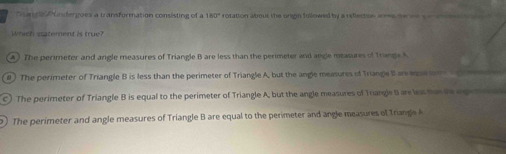 Dangia Rundergoes a transformation consisting of a 180° rotation about the origin followed by a reflection acrow the an a a n o t e 
Which statement is true?
A ) The perimeter and angle measures of Triangle B are less than the perimeter and angle measures of Triangle A
) The perimeter of Triangle B is less than the perimeter of Triangle A, but the angle measures of Triangle B are equaltamege en
c ) The perimeter of Triangle B is equal to the perimeter of Triangle A, but the angle measures of Triangle B are less than the and ena e e f
) The perimeter and angle measures of Triangle B are equal to the perimeter and angle measures of Triangle A