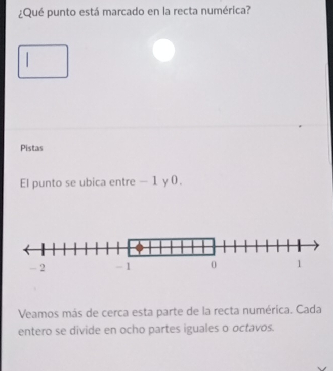 ¿Qué punto está marcado en la recta numérica? 
Pistas 
El punto se ubica entre - 1 y 0. 
Veamos más de cerca esta parte de la recta numérica. Cada 
entero se divide en ocho partes iguales o octavos.