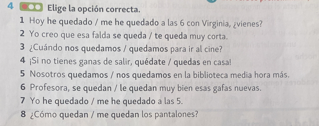 4 ●○ Elige la opción correcta. 
1 Hoy he quedado / me he quedado a las 6 con Virginia, ¿vienes? 
2 Yo creo que esa falda se queda / te queda muy corta. 
3 ¿Cuándo nos quedamos / quedamos para ir al cine? 
4 ¡Si no tienes ganas de salir, quédate / quedas en casa! 
5 Nosotros quedamos / nos quedamos en la biblioteca media hora más. 
6 Profesora, se quedan / le quedan muy bien esas gafas nuevas. 
7 Yo he quedado / me he quedado a las 5. 
8 ¿Cómo quedan / me quedan los pantalones?