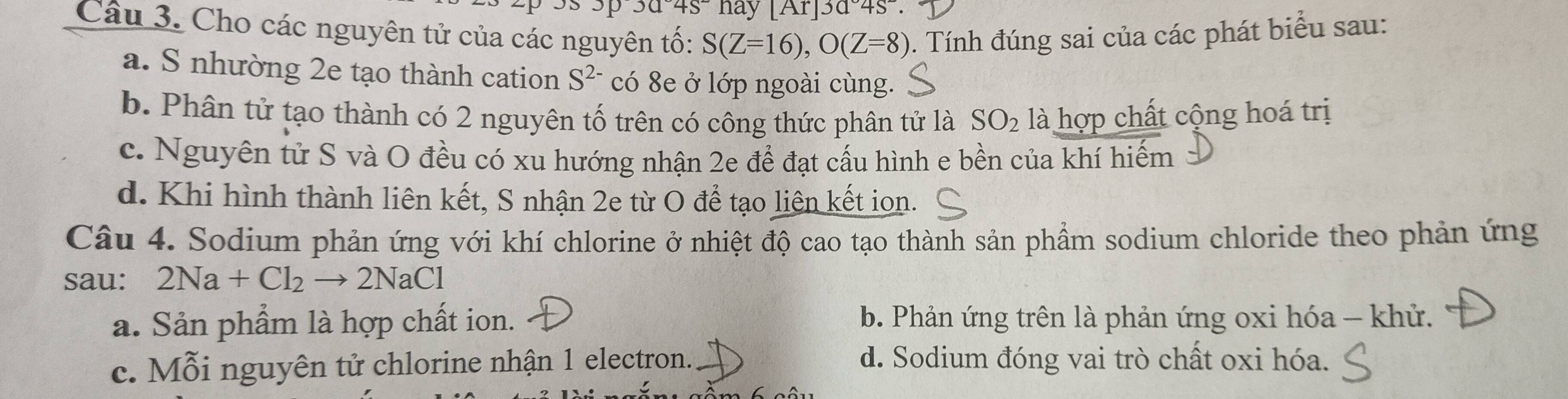 0045 hay [Ar]3045^(-beginvmatrix) As^-. 
Câu 3. Cho các nguyên tử của các nguyên tố: S(Z=16), O(Z=8) 0. Tính đúng sai của các phát biểu sau:
a. S nhường 2e tạo thành cation S^(2-) có 8e ở lớp ngoài cùng.
b. Phân tử tạo thành có 2 nguyên tố trên có công thức phân tử là SO_2 là hợp chất cộng hoá trị
c. Nguyên tử S và O đều có xu hướng nhận 2e để đạt cấu hình e bền của khí hiếm
d. Khi hình thành liên kết, S nhận 2e từ O để tạo liên kết ion.
Câu 4. Sodium phản ứng với khí chlorine ở nhiệt độ cao tạo thành sản phẩm sodium chloride theo phản ứng
sau: 2Na+Cl_2to 2NaCl
a. Sản phẩm là hợp chất ion. b. Phản ứng trên là phản ứng oxi hóa - khử.
c. Mỗi nguyên tử chlorine nhận 1 electron. d. Sodium đóng vai trò chất oxi hóa.