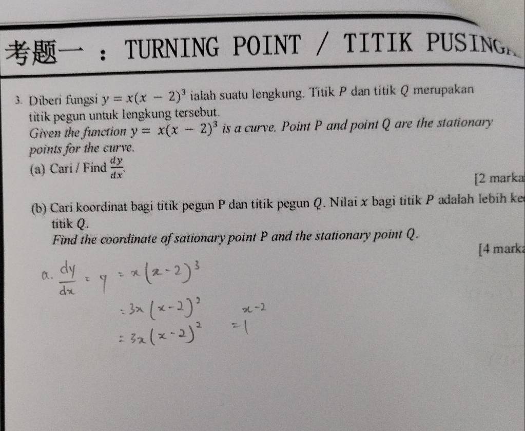 ： TURNING POINT / TITIK PUSING
3. Diberi fungsi y=x(x-2)^3 ialah suatu lengkung. Titik P dan titik Q merupakan
titik pegun untuk lengkung tersebut.
Given the function y=x(x-2)^3 is a curve. Point P and point Q are the stationary
points for the curve.
(a) Cari / Find  dy/dx 
[2 marka
(b) Cari koordinat bagi títik pegun P dan títík pegun Q. Nilai x bagi títík P adalah lebih ker
titik Q.
Find the coordinate of sationary point P and the stationary point Q.
[4 marka