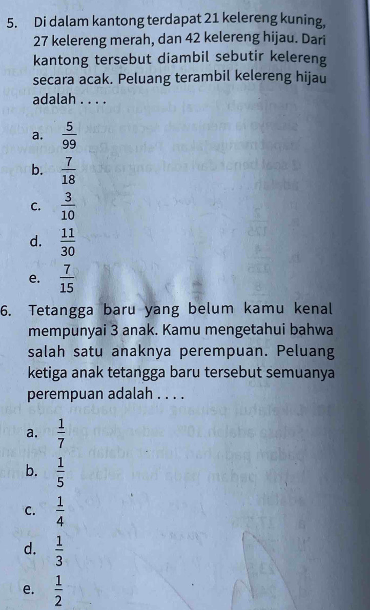 Di dalam kantong terdapat 21 kelereng kuning,
27 kelereng merah, dan 42 kelereng hijau. Dari
kantong tersebut diambil sebutir kelereng
secara acak. Peluang terambil kelereng hijau
adalah . . . .
a.  5/99 
b.  7/18 
C.  3/10 
d.  11/30 
e.  7/15 
6. Tetangga baru yang belum kamu kenal
mempunyai 3 anak. Kamu mengetahui bahwa
salah satu anaknya perempuan. Peluang
ketiga anak tetangga baru tersebut semuanya
perempuan adalah . . . .
a.  1/7 
b.  1/5 
C.  1/4 
d.  1/3 
e.  1/2 