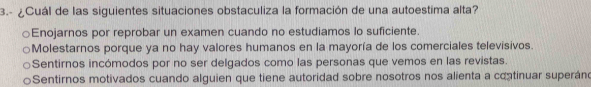 3.- ¿Cuál de las siguientes situaciones obstaculiza la formación de una autoestima alta?
Enojarnos por reprobar un examen cuando no estudiamos lo suficiente.
Molestarnos porque ya no hay valores humanos en la mayoría de los comerciales televisivos.
Sentirnos incómodos por no ser delgados como las personas que vemos en las revistas.
Sentirnos motivados cuando alguien que tiene autoridad sobre nosotros nos alienta a continuar superáno