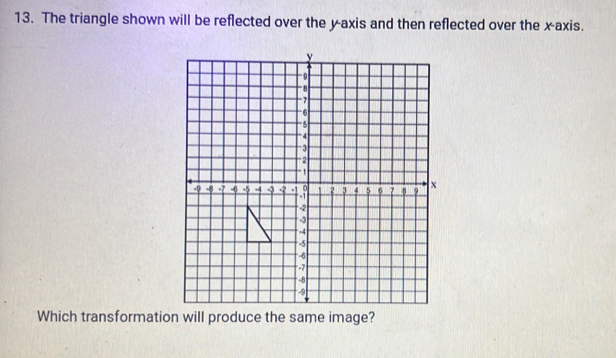 The triangle shown will be reflected over the y-axis and then reflected over the x-axis. 
Which transformation will produce the same image?