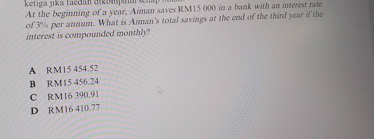 ketiga jika faedah dikompaun setlap
At the beginning of a year, Aiman saves RM15 000 in a bank with an interest rate
of 3% per annum. What is Aiman’s total savings at the end of the third year if the
interest is compounded monthly?
A RM15 454.52
B RM15 456.24
C RM16 390.91
D RM16 410.77