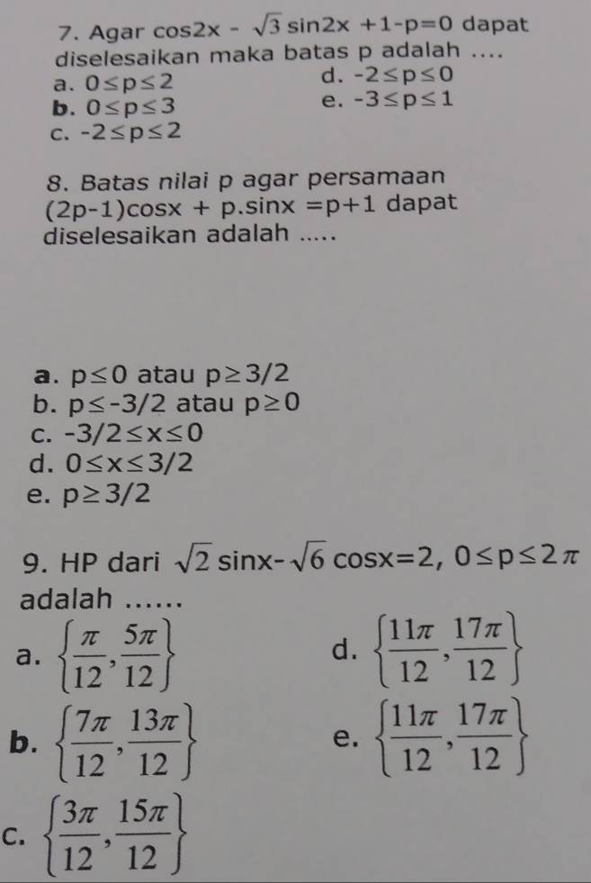 Agar cos 2x-sqrt(3)sin 2x+1-p=0 dapat
diselesaikan maka batas p adalah ....
a. 0≤ p≤ 2
d. -2≤ p≤ 0
b. 0≤ p≤ 3
e. -3≤ p≤ 1
C. -2≤ p≤ 2
8. Batas nilai p agar persamaan
(2p-1)cos x+p.sin x=p+1 dapat
diselesaikan adalah ....
a. p≤ 0 atau p≥ 3/2
b. p≤ -3/2 atau p≥ 0
C. -3/2≤ x≤ 0
d. 0≤ x≤ 3/2
e. p≥ 3/2
9. HP dari sqrt(2)sin x-sqrt(6)cos x=2, 0≤ p≤ 2π
adalah …..
a.   π /12 , 5π /12    11π /12 , 17π /12 
d.
b.   7π /12 , 13π /12    11π /12 , 17π /12 
e.
C.   3π /12 , 15π /12 