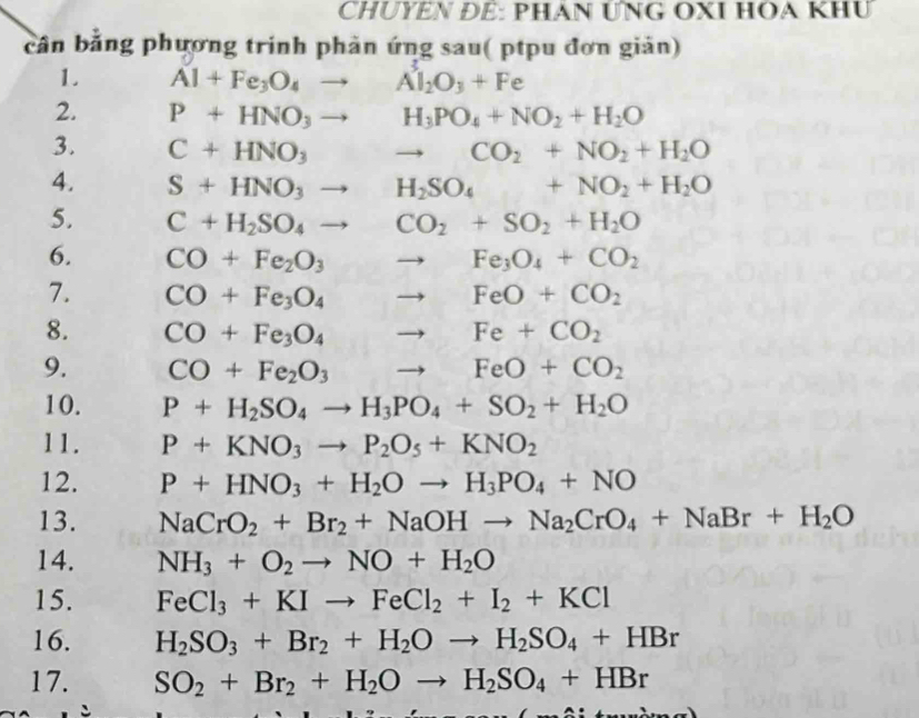 CHUYEN ĐÉ: PHAN ƯNG OXI HOA KHU
cân bằng phương trinh phản ứng sau( ptpu đơn giản)
1. Al+Fe_3O_4to Al_2O_3+Fe
2. P+HNO_3to H_3PO_4+NO_2+H_2O
3. C+HNO_3to CO_2+NO_2+H_2O
4. S+HNO_3to H_2SO_4+NO_2+H_2O
5. C+H_2SO_4to CO_2+SO_2+H_2O
6. CO+Fe_2O_3to Fe_3O_4+CO_2
7. CO+Fe_3O_4to FeO+CO_2
8. CO+Fe_3O_4to Fe+CO_2
9. CO+Fe_2O_3 to FeO+CO_2
10. P+H_2SO_4to H_3PO_4+SO_2+H_2O
11. P+KNO_3to P_2O_5+KNO_2
12. P+HNO_3+H_2Oto H_3PO_4+NO
13. NaCrO_2+Br_2+NaOHto Na_2CrO_4+NaBr+H_2O
14. NH_3+O_2to NO+H_2O
15. FeCl_3+KIto FeCl_2+I_2+KCl
16. H_2SO_3+Br_2+H_2Oto H_2SO_4+HBr
17. SO_2+Br_2+H_2Oto H_2SO_4+HBr