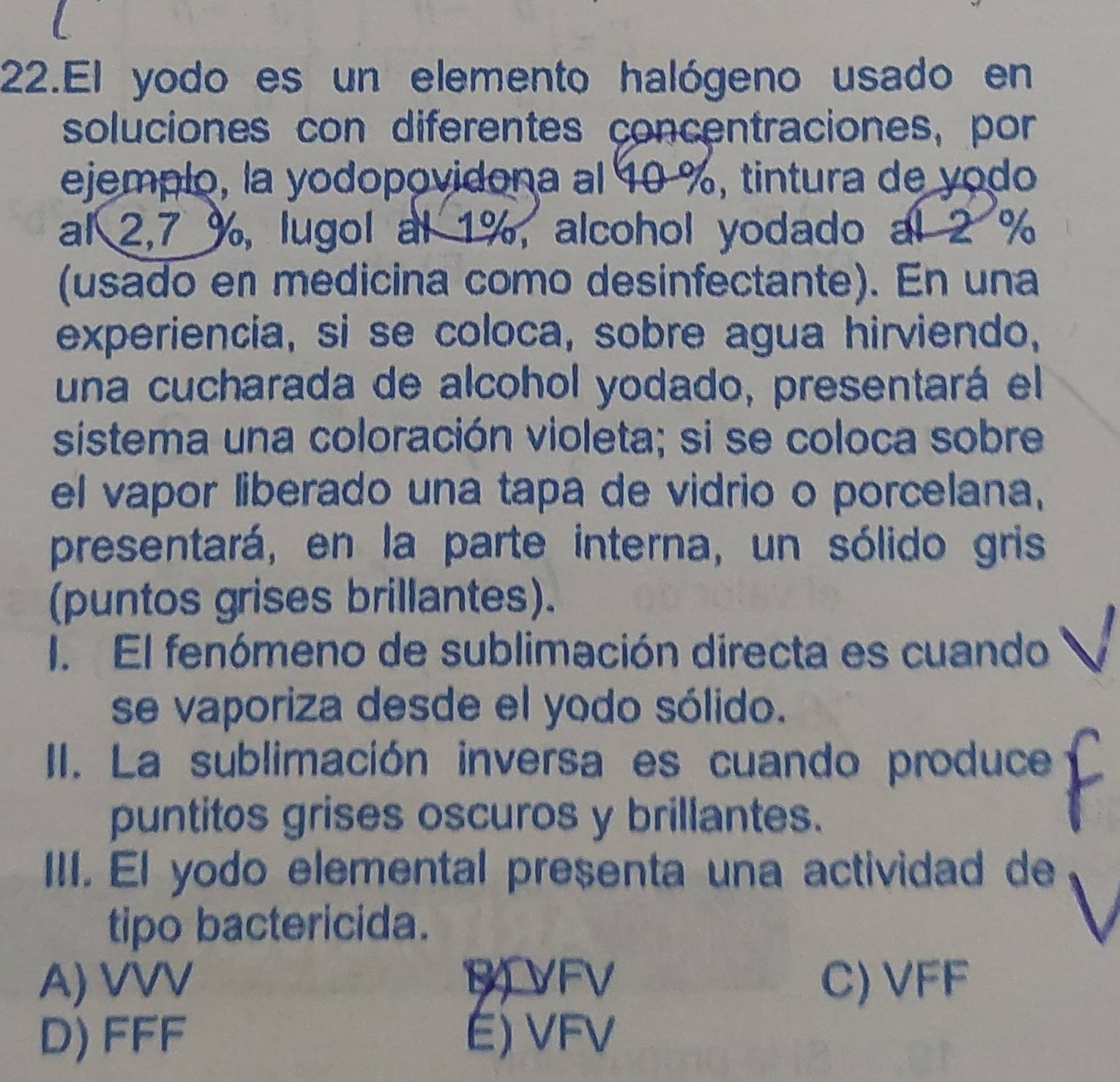 El yodo es un elemento halógeno usado en
soluciones con diferentes concentraciones, por
ejemplo, la yodopovidona al 10 %, tintura de yodo
al 2,7 %, lugol al 1%, alcohol yodado al 2 %
(usado en medicina como desinfectante). En una
experiencia, si se coloca, sobre agua hirviendo,
una cucharada de alcohol yodado, presentará el
sistema una coloración violeta; si se coloca sobre
el vapor liberado una tapa de vidrio o porcelana,
presentará, en la parte interna, un sólido gris
(puntos grises brillantes).
I. El fenómeno de sublimación directa es cuando
se vaporiza desde el yodo sólido.
II. La sublimación inversa es cuando produce
puntitos grises oscuros y brillantes.
III. El yodo elemental presenta una actividad de
tipo bactericida.
A) VVV BVFV C) VFF
D) FFF E) VFV