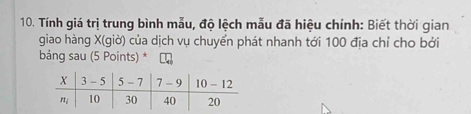 Tính giá trị trung bình mẫu, độ lệch mẫu đã hiệu chính: Biết thời gian
giao hàng X(giờ) của dịch vụ chuyển phát nhanh tới 100 địa chỉ cho bởi
bảng sau (5 Points) *