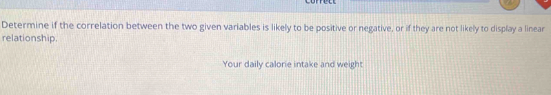 Determine if the correlation between the two given variables is likely to be positive or negative, or if they are not likely to display a linear 
relationship. 
Your daily calorie intake and weight