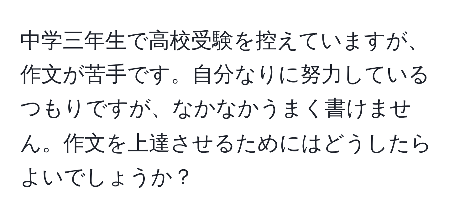 中学三年生で高校受験を控えていますが、作文が苦手です。自分なりに努力しているつもりですが、なかなかうまく書けません。作文を上達させるためにはどうしたらよいでしょうか？