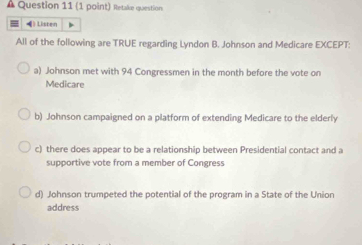 Retake question
Listen
All of the following are TRUE regarding Lyndon B. Johnson and Medicare EXCEPT:
a) Johnson met with 94 Congressmen in the month before the vote on
Medicare
b) Johnson campaigned on a platform of extending Medicare to the elderly
c) there does appear to be a relationship between Presidential contact and a
supportive vote from a member of Congress
d) Johnson trumpeted the potential of the program in a State of the Union
address