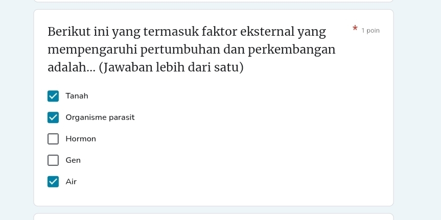 Berikut ini yang termasuk faktor eksternal yang 1 poin
mempengaruhi pertumbuhan dan perkembangan
adalah... (Jawaban lebih dari satu)
Tanah
Organisme parasit
Hormon
Gen
Air