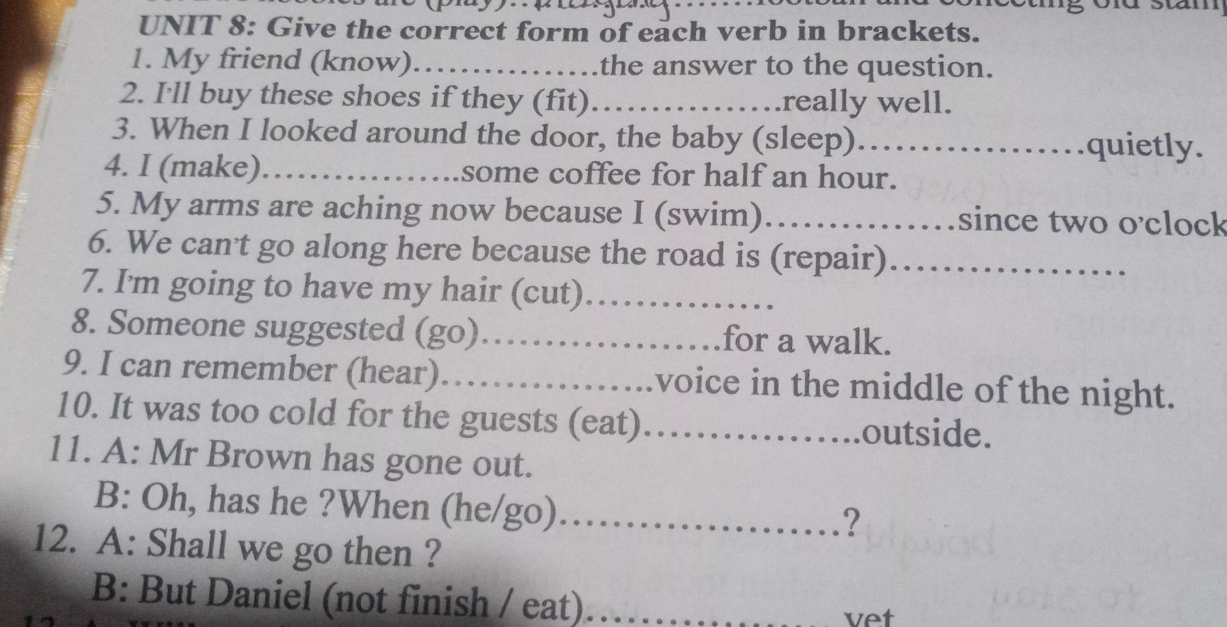 Give the correct form of each verb in brackets. 
1. My friend (know)_ the answer to the question. 
2. I'll buy these shoes if they (fit)_ really well. 
3. When I looked around the door, the baby (sleep)_ quietly. 
4. I (make)_ some coffee for half an hour. 
5. My arms are aching now because I (swim)_ since two o'clock 
6. We can't go along here because the road is (repair)_ 
7. I'm going to have my hair (cut)_ 
8. Someone suggested (go) _. for a walk. 
9. I can remember (hear) ._ voice in the middle of the night. 
10. It was too cold for the guests (eat)_ .outside. 

11. A: Mr Brown has gone out. 
B: Oh, has he ?When (he/go)……… 
? 
12. A: Shall we go then ? 
B: But Daniel (not finish / eat) _vet