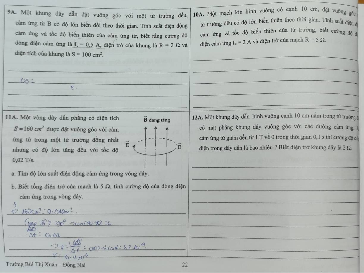 Một khung dây dẫn đặt vuông góc với một từ trường đều, 10A. Một mạch kín hình vuông có cạnh 10 cm, đặt vuông góc
cảm ứng từ B có độ lớn biến đổi theo thời gian. Tính suất điện động từ trường đều có độ lớn biến thiên theo thời gian. Tính suất điện đ
cảm ứng và tốc độ biến thiên của cảm ứng từ, biết rằng cường độ  cảm ứng và tốc độ biến thiên của từ trường, biết cường độ dá
dòng điện cảm ứng là I_c=0,5A , điện trở của khung là R=2Omega và điện cảm ứng I_c=2A và điện trở của mạch R=5Omega .
diện tích của khung là S=100cm^2.
_
_
_
_
_
2 .
_
_
_
_
11A. Một vòng dây dẫn phẳng có diện tích vector B đang tǎng 12A. Một khung dây dẫn hình vuông cạnh 10 cm nằm trong từ trường đ
S=160cm^2 được đặt vuông góc với cảm có mặt phẳng khung dây vuông góc với các đường cảm ứng. 
ứng từ trong một từ trường đồng nhất E cảm ứng từ giảm đều từ 1 T về 0 trong thời gian 0,1 s thì cường độ dờ
é
nhưng có độ lớn tăng đều với tốc độ điện trong dây dẫn là bao nhiêu ? Biết điện trở khung dây là 2 Ω.
_
0,02 T/s.
_
a. Tìm độ lớn suất điện động cảm ứng trong vòng dây.
_
b. Biết tổng điện trở của mạch là 5 Ω, tính cường độ của dòng điện
_
cảm ứng trong vòng dây.
_
_
_
_
_
_
_
_
_
_
Trường Bùi Thị Xuân - Đồng Nai 22