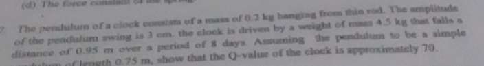 The fwee constant of te 
7. The pendulum of a clock consista of a mass of 0.2 kg hanging from thin rod. The amplitude 
of the pendulum swing is 3 cm. the clock is driven by a weight of mass 4.5 kg that falls a 
distance of 0.95 m over a period of 8 days. Assuming the pendulum to be a simple 
um of length 0.75 m, show that the Q -value of the clock is approximately 70.