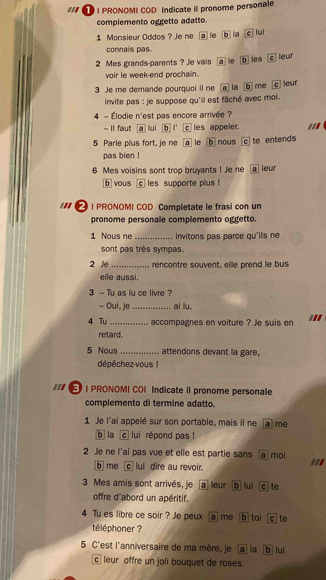 ... T I PRONOMI COD Indicate il pronome personale 
complemento oggetto adatto. 
1 Monsieur Oddos ? Je ne a le b la cì lui 
connais pas.
2 Mes grands-parents ? Je vais a le b les c leur 
voir le week-end prochain. 
3 Je me demande pourquoi il ne [a] la b me c leur 
invite pas : je suppose qu'il est fâché avec moi. 
4 - Élodie n'est pas encore arrivée ? 
- II faut a lui b l' c les appeler. 
5 Parle plus fort, je ne a le b nous c te entends 
pas bien ! 
6 Mes voisins sont trop bruyants ! Je ne a leur 
b vous c les supporte plus ! 
② | PRONOMI COD Completate le frasi con un 
pronome personale complemento oggetto. 
1 Nous ne _invitons pas parce qu'ils ne 
sont pas très sympas. 
2 Je _rencontre souvent, elle prend le bus 
elle aussi. 
3 - Tu as lu ce livre ? 
- Oui, je _ai lu. 
4 Tu _accompagnes en voiture ? Je suis en .'. 
retard. 
5 Nous _attendons devant la gare, 
dépêchez-vous ! 
| PRONOMI COI Indicate il pronome personale 
complemento di termine adatto. 
1 Je l'ai appelé sur son portable, mais il ne alme 
b la c lui répond pas ! 
2 Je ne l’ai pas vue et elle est partie sans a moi 
b me c lui dire au revoir.
3 Mes amis sont arrivés, je a leur b lui c te 
offre d'abord un apéritif. 
4 Tu es libre ce soir ? Je peux alme b toi cte 
téléphoner ? 
5 C'est l'anniversaire de ma mère, je a la b lui 
c leur offre un joli bouquet de roses.