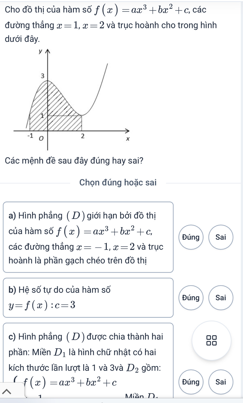 Cho đồ thị của hàm số f(x)=ax^3+bx^2+c, , các 
đường thẳng x=1, x=2 và trục hoành cho trong hình 
dưới đây. 
Các mệnh đề sau đây đúng hay sai? 
_Chọn đúng hoặc sai 
a) Hình phẳng ( D ) giới hạn bởi đồ thị 
của hàm số f(x)=ax^3+bx^2+c, 
Đúng Sai 
các đường thắng x=-1, x=2 và trục 
hoành là phần gạch chéo trên đồ thị 
b) Hệ số tự do của hàm số 
Đúng Sai
y=f(x) : c=3
c) Hình phẳng ( D ) được chia thành hai 
phần: Miền D_1 là hình chữ nhật có hai 
kích thước lần lượt là 1 và 3và D_2 gồm:
f(x)=ax^3+bx^2+c Đúng Sai 
1 Miần D.