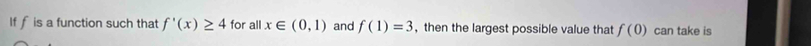 If f is a function such that f'(x)≥ 4 for all x∈ (0,1) and f(1)=3 ,then the largest possible value that f(0) can take is