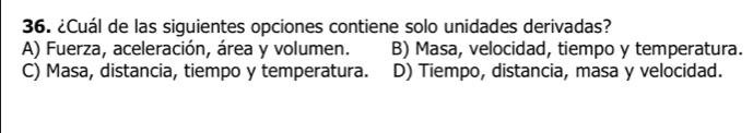 ¿Cuál de las siguientes opciones contiene solo unidades derivadas?
A) Fuerza, aceleración, área y volumen. B) Masa, velocidad, tiempo y temperatura.
C) Masa, distancia, tiempo y temperatura. D) Tiempo, distancia, masa y velocidad.